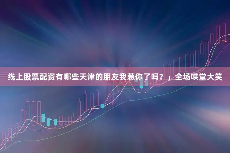 线上股票配资有哪些天津的朋友我惹你了吗？」全场哄堂大笑