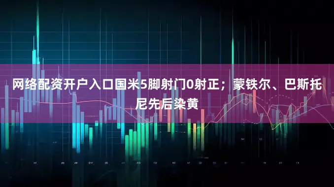 网络配资开户入口国米5脚射门0射正；蒙铁尔、巴斯托尼先后染黄