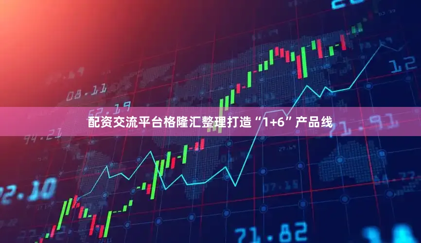 配资交流平台格隆汇整理打造“1+6”产品线