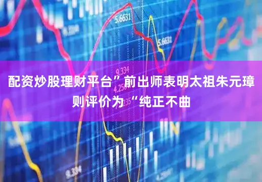 配资炒股理财平台”前出师表明太祖朱元璋则评价为 “纯正不曲