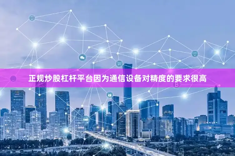 正规炒股杠杆平台因为通信设备对精度的要求很高