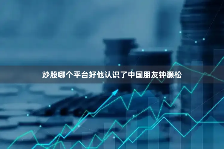 炒股哪个平台好他认识了中国朋友钟灏松