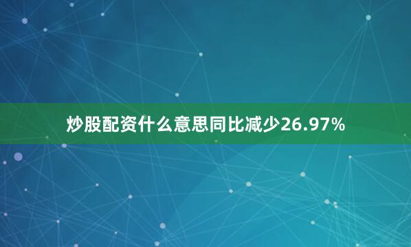 炒股配资什么意思同比减少26.97%