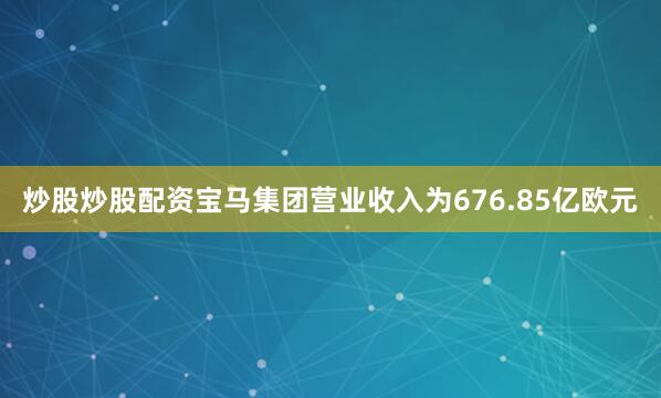 炒股炒股配资宝马集团营业收入为676.85亿欧元
