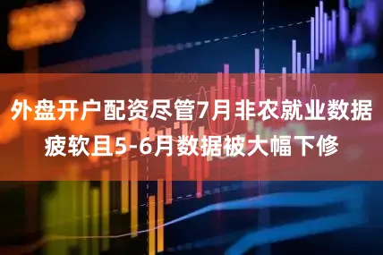 外盘开户配资尽管7月非农就业数据疲软且5-6月数据被大幅下修